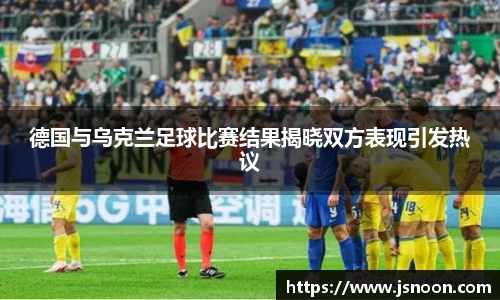 德国与乌克兰足球比赛结果揭晓双方表现引发热议
