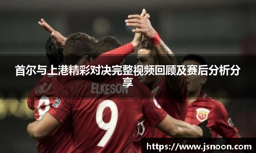 首尔与上港精彩对决完整视频回顾及赛后分析分享