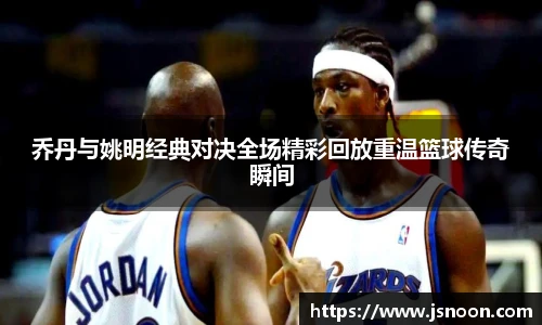 乔丹与姚明经典对决全场精彩回放重温篮球传奇瞬间